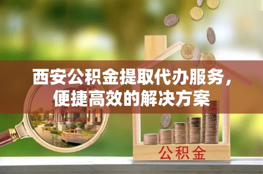 亭湖西安公积金提取代办服务，便捷高效的解决方案