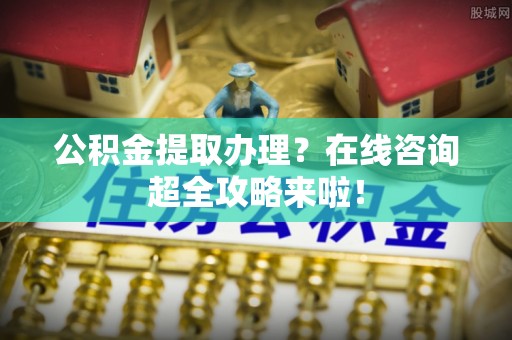 亭湖公积金提取办理？在线咨询超全攻略来啦！