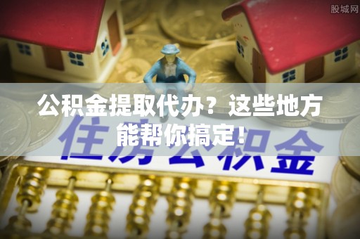 亭湖公积金提取代办？这些地方能帮你搞定！