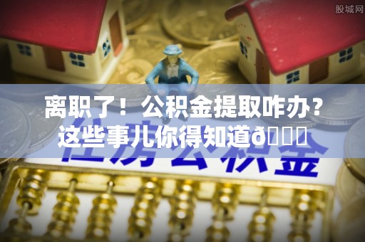亭湖离职了！公积金提取咋办？这些事儿你得知道😎