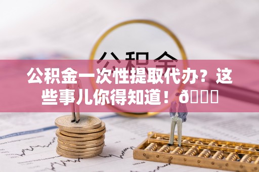 亭湖公积金一次性提取代办？这些事儿你得知道！😎