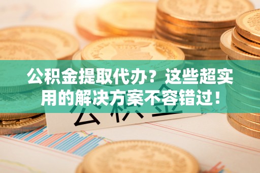 亭湖公积金提取代办？这些超实用的解决方案不容错过！