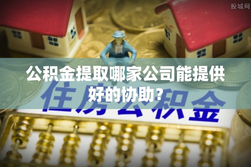 亭湖公积金提取哪家公司能提供好的协助？