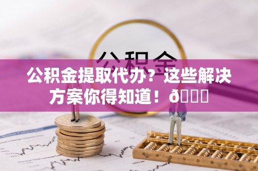 亭湖公积金提取代办？这些解决方案你得知道！😎