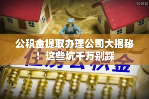 亭湖公积金提取办理公司大揭秘！这些坑千万别踩