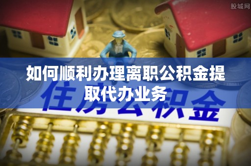 亭湖如何顺利办理离职公积金提取代办业务